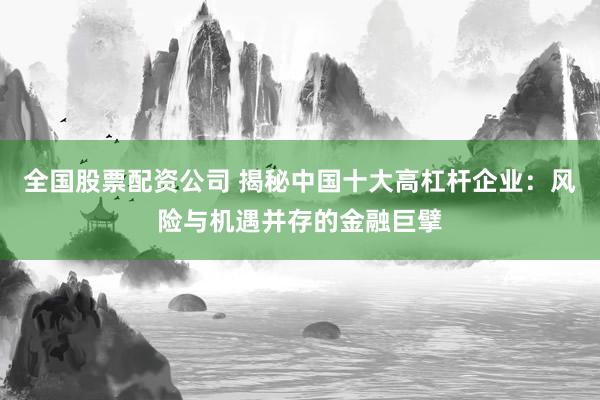 全国股票配资公司 揭秘中国十大高杠杆企业：风险与机遇并存的金融巨擘