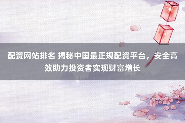 配资网站排名 揭秘中国最正规配资平台，安全高效助力投资者实现财富增长