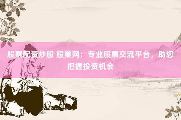 股票配资炒股 股巢网：专业股票交流平台，助您把握投资机会