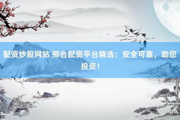 配资炒股网站 邢台配资平台精选：安全可靠，助您投资！