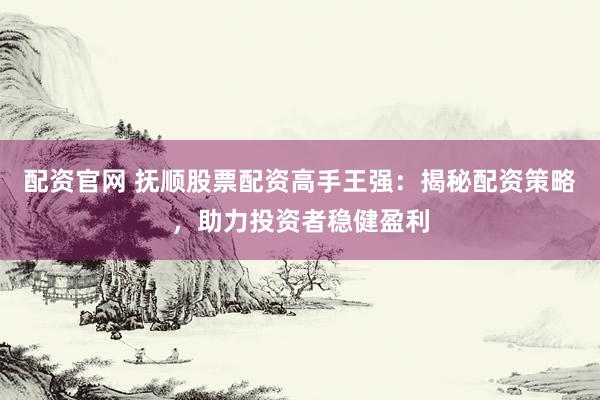 配资官网 抚顺股票配资高手王强：揭秘配资策略，助力投资者稳健盈利