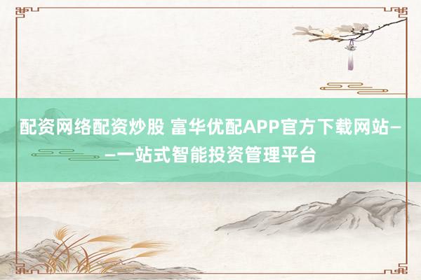 配资网络配资炒股 富华优配APP官方下载网站——一站式智能投资管理平台