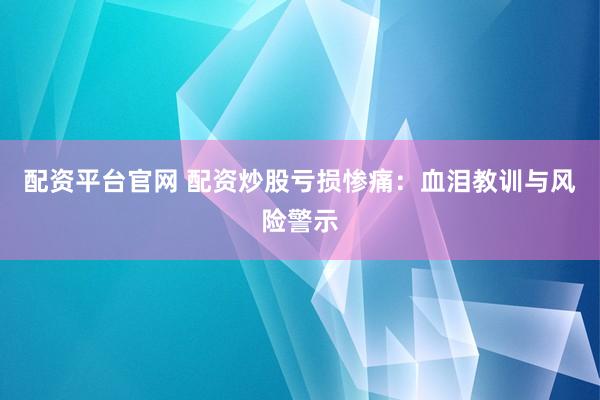 配资平台官网 配资炒股亏损惨痛：血泪教训与风险警示
