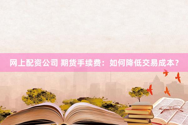 网上配资公司 期货手续费：如何降低交易成本？