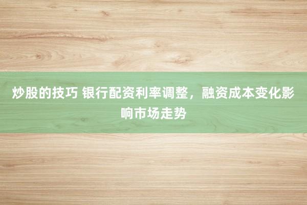 炒股的技巧 银行配资利率调整，融资成本变化影响市场走势