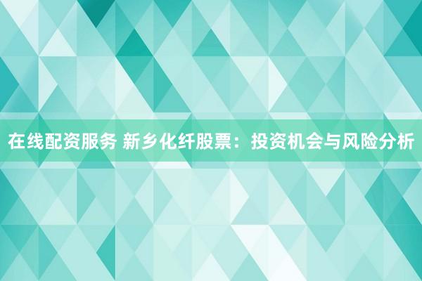在线配资服务 新乡化纤股票：投资机会与风险分析