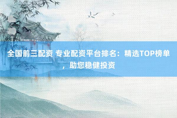 全国前三配资 专业配资平台排名：精选TOP榜单，助您稳健投资