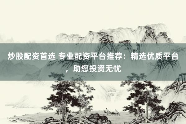 炒股配资首选 专业配资平台推荐：精选优质平台，助您投资无忧