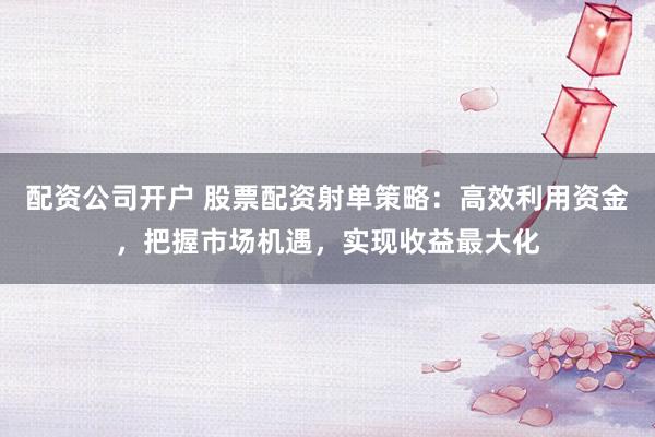配资公司开户 股票配资射单策略：高效利用资金，把握市场机遇，实现收益最大化