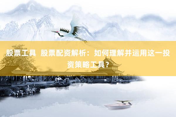 股票工具  股票配资解析：如何理解并运用这一投资策略工具？