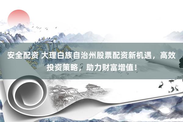 安全配资 大理白族自治州股票配资新机遇，高效投资策略，助力财富增值！