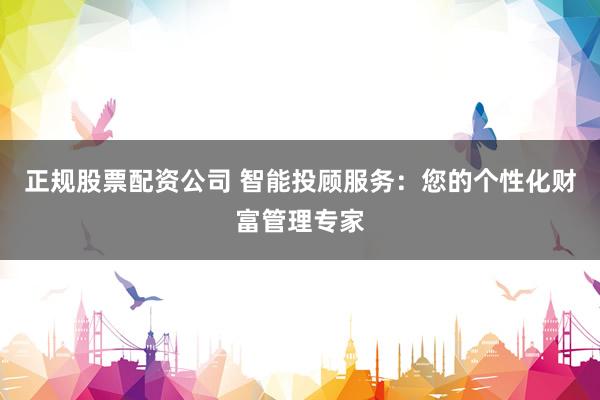 正规股票配资公司 智能投顾服务：您的个性化财富管理专家