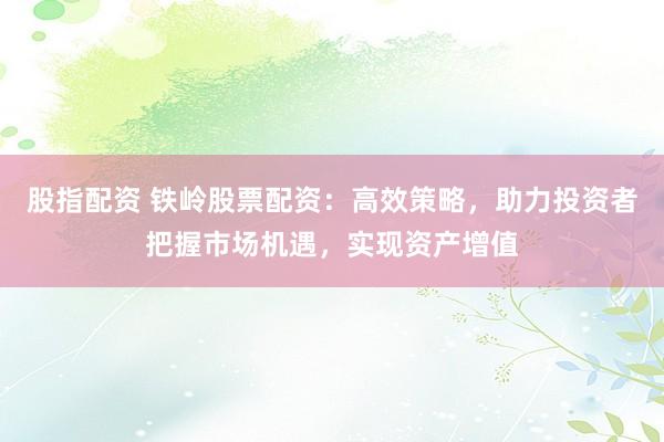 股指配资 铁岭股票配资：高效策略，助力投资者把握市场机遇，实现资产增值