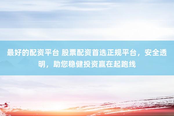 最好的配资平台 股票配资首选正规平台，安全透明，助您稳健投资赢在起跑线