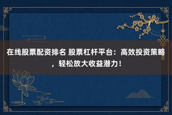 在线股票配资排名 股票杠杆平台：高效投资策略，轻松放大收益潜力！