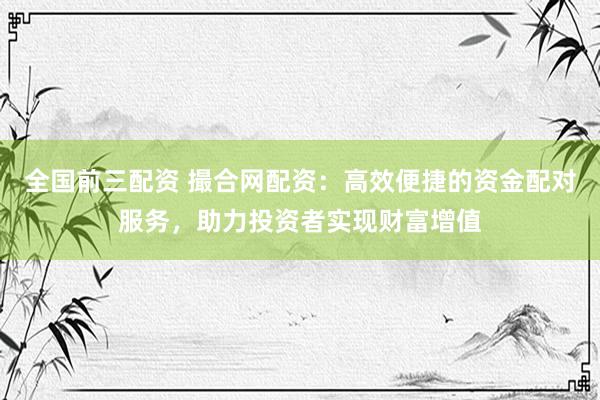 全国前三配资 撮合网配资：高效便捷的资金配对服务，助力投资者实现财富增值