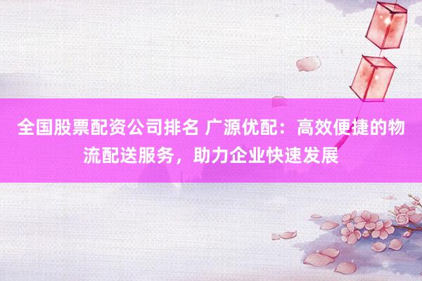 全国股票配资公司排名 广源优配：高效便捷的物流配送服务，助力企业快速发展