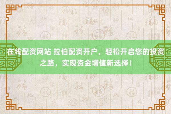 在线配资网站 拉伯配资开户，轻松开启您的投资之路，实现资金增值新选择！