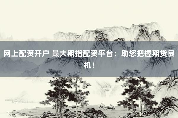 网上配资开户 最大期指配资平台：助您把握期货良机！