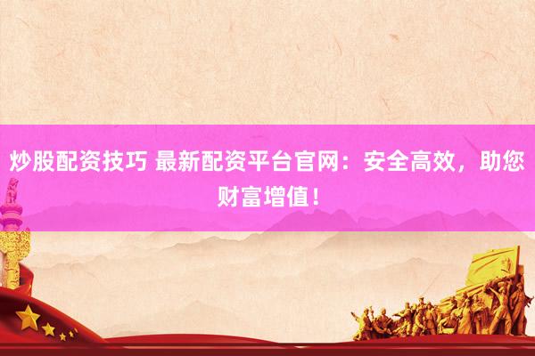 炒股配资技巧 最新配资平台官网：安全高效，助您财富增值！