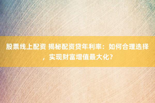 股票线上配资 揭秘配资贷年利率：如何合理选择，实现财富增值最大化？