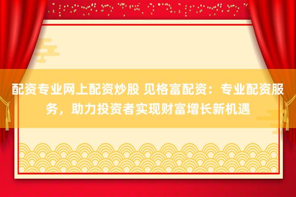 配资专业网上配资炒股 见格富配资：专业配资服务，助力投资者实现财富增长新机遇