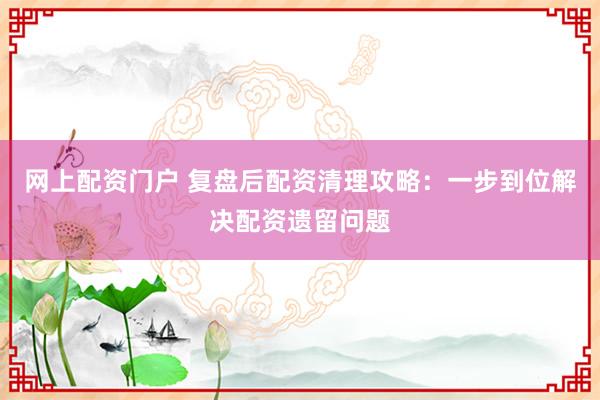 网上配资门户 复盘后配资清理攻略：一步到位解决配资遗留问题