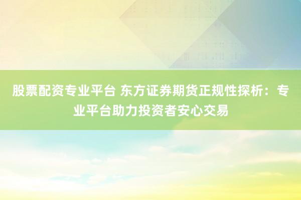 股票配资专业平台 东方证券期货正规性探析：专业平台助力投资者安心交易