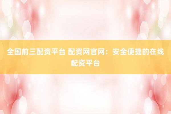 全国前三配资平台 配资网官网：安全便捷的在线配资平台