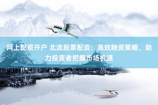 网上配资开户 北流股票配资：高效融资策略，助力投资者把握市场机遇