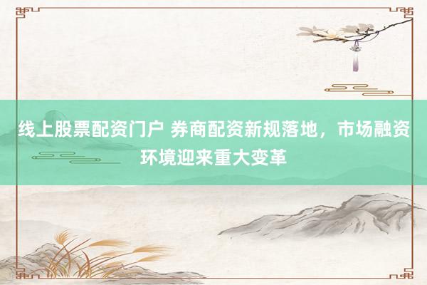 线上股票配资门户 券商配资新规落地，市场融资环境迎来重大变革