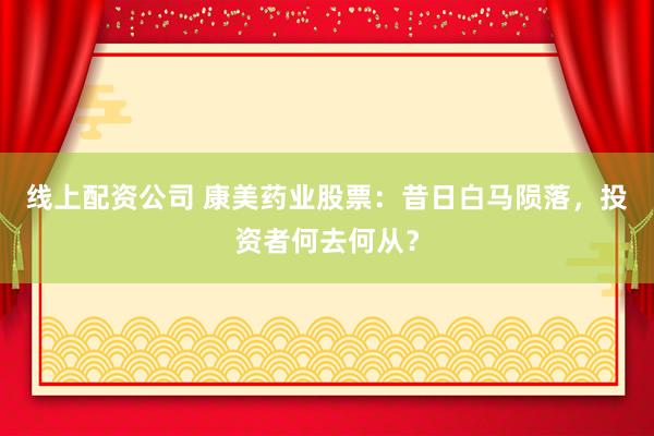 线上配资公司 康美药业股票：昔日白马陨落，投资者何去何从？
