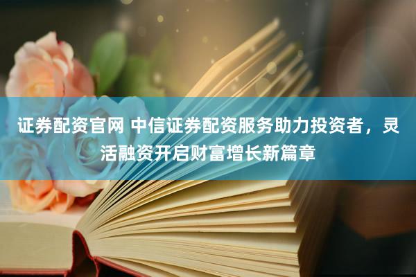 证券配资官网 中信证券配资服务助力投资者，灵活融资开启财富增长新篇章