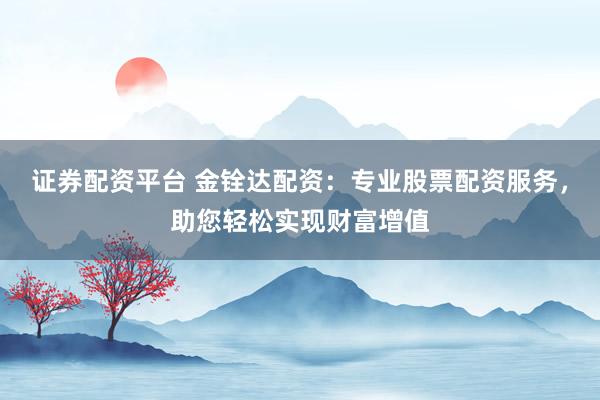证券配资平台 金铨达配资：专业股票配资服务，助您轻松实现财富增值