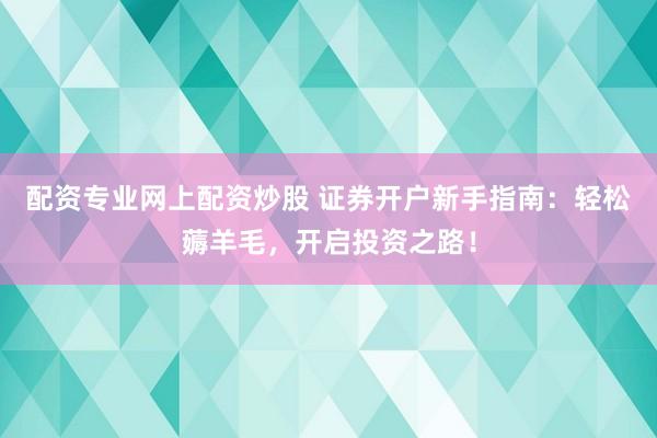配资专业网上配资炒股 证券开户新手指南：轻松薅羊毛，开启投资之路！
