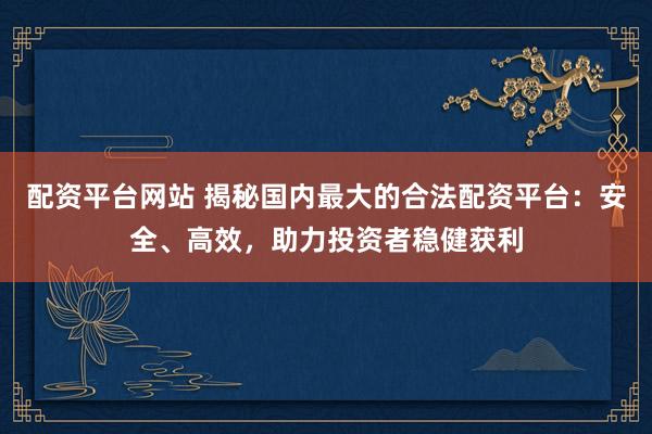 配资平台网站 揭秘国内最大的合法配资平台：安全、高效，助力投资者稳健获利