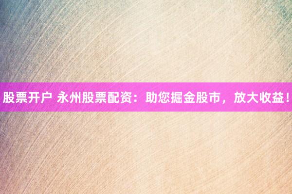 股票开户 永州股票配资：助您掘金股市，放大收益！