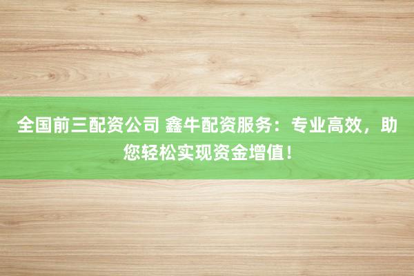 全国前三配资公司 鑫牛配资服务：专业高效，助您轻松实现资金增值！