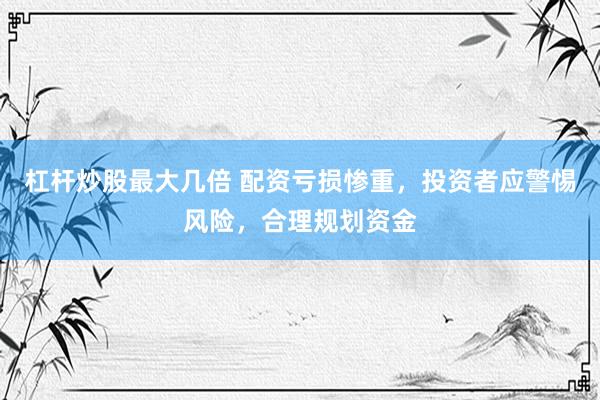 杠杆炒股最大几倍 配资亏损惨重，投资者应警惕风险，合理规划资金