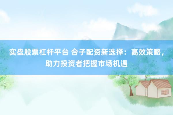 实盘股票杠杆平台 合子配资新选择：高效策略，助力投资者把握市场机遇