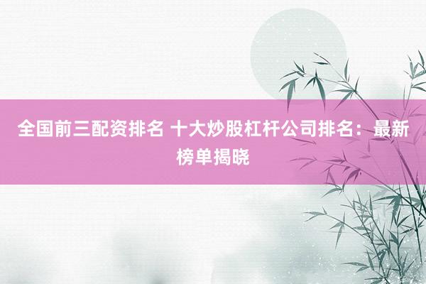 全国前三配资排名 十大炒股杠杆公司排名：最新榜单揭晓