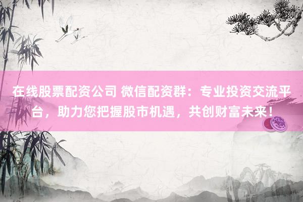 在线股票配资公司 微信配资群：专业投资交流平台，助力您把握股市机遇，共创财富未来！