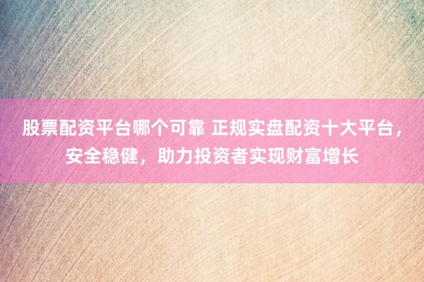 股票配资平台哪个可靠 正规实盘配资十大平台，安全稳健，助力投资者实现财富增长