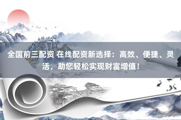 全国前三配资 在线配资新选择：高效、便捷、灵活，助您轻松实现财富增值！