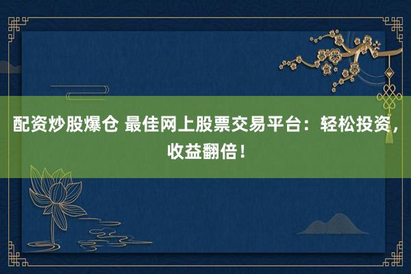 配资炒股爆仓 最佳网上股票交易平台：轻松投资，收益翻倍！