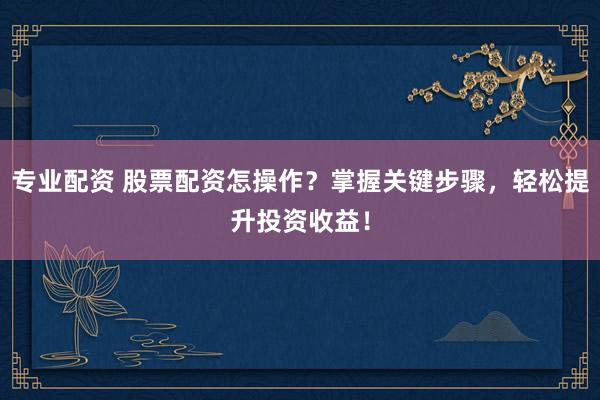 专业配资 股票配资怎操作？掌握关键步骤，轻松提升投资收益！