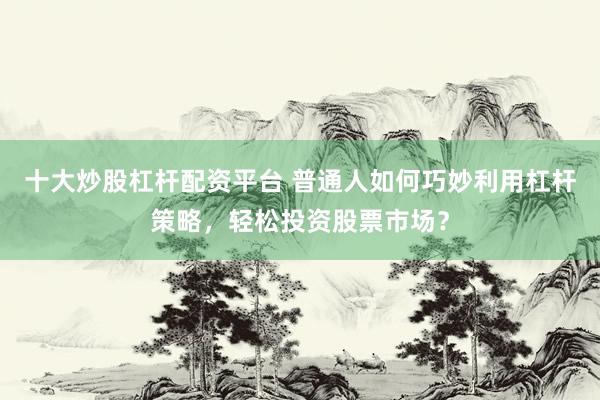 十大炒股杠杆配资平台 普通人如何巧妙利用杠杆策略，轻松投资股票市场？