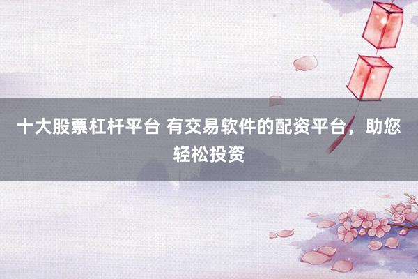 十大股票杠杆平台 有交易软件的配资平台，助您轻松投资