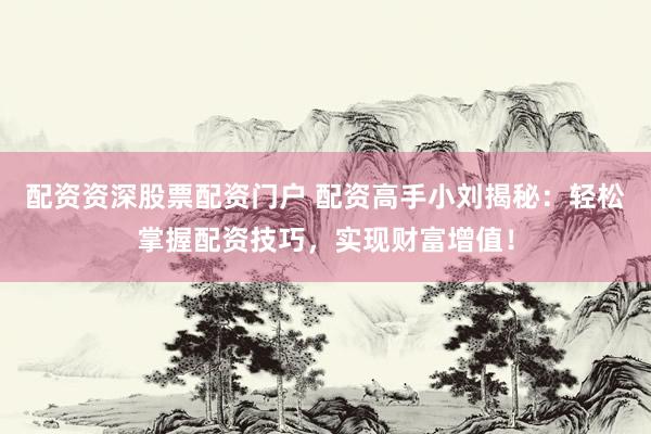 配资资深股票配资门户 配资高手小刘揭秘：轻松掌握配资技巧，实现财富增值！