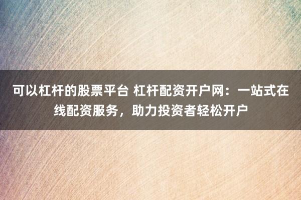 可以杠杆的股票平台 杠杆配资开户网：一站式在线配资服务，助力投资者轻松开户